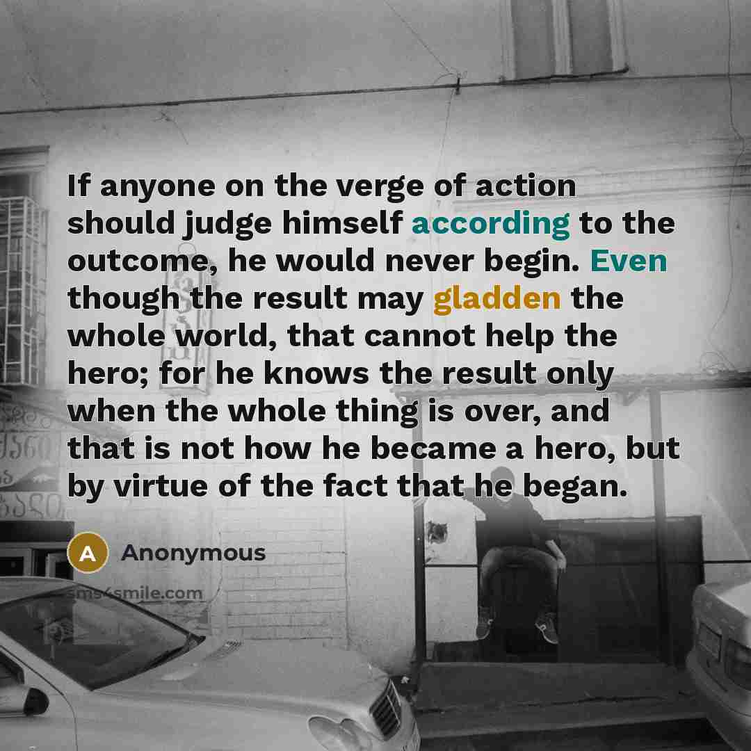 “If anyone on the verge of action should judge himself according to the outcome, he would never begin. Even though the result may gladden the whole world, that cannot help the hero; for he knows the result only when the whole thing is over, and that is not how he became a hero, but by virtue of the…” quote by Anonymous