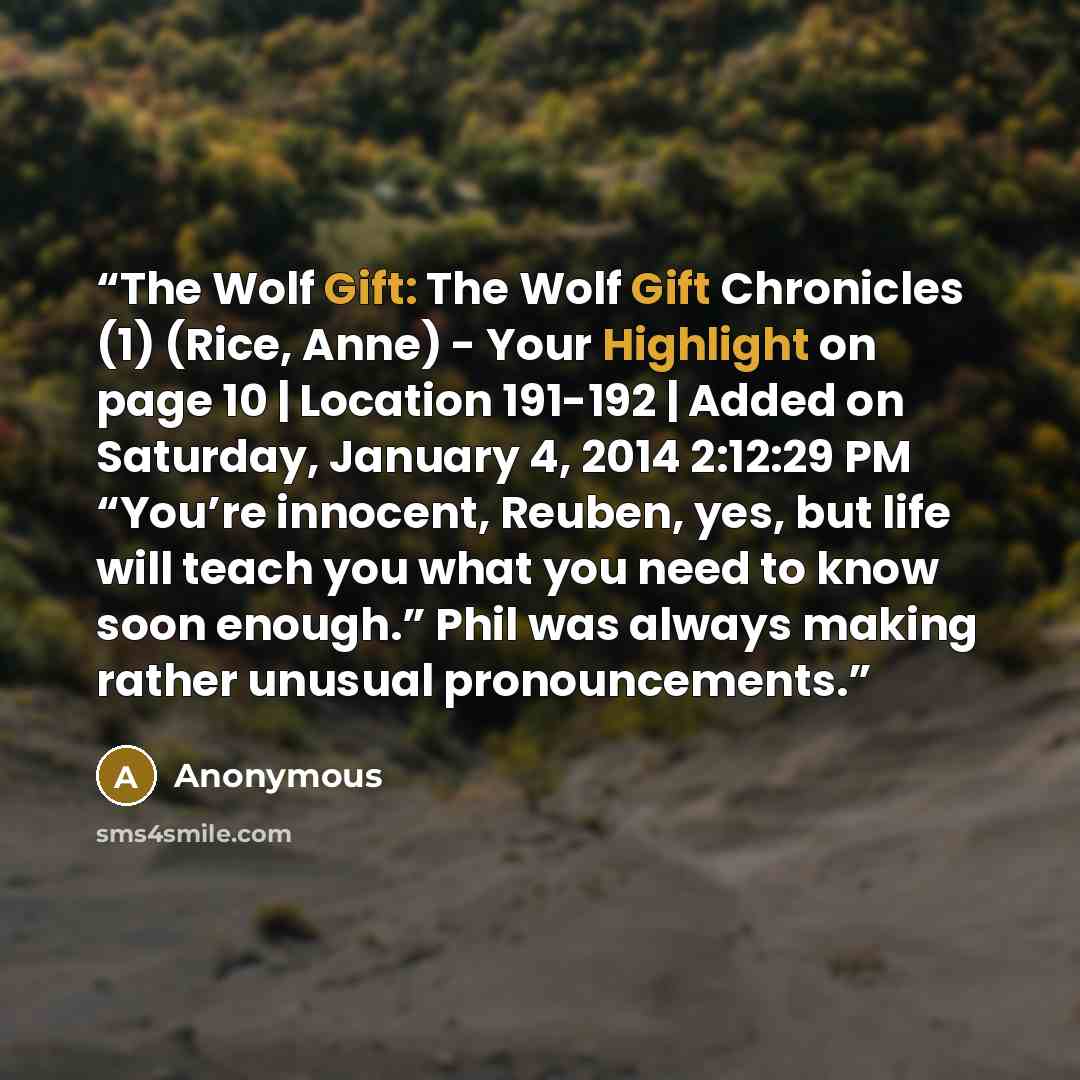 “The Wolf Gift: The Wolf Gift Chronicles (1) (Rice, Anne) - Your Highlight on page 10 | Location 191-192 | Added on Saturday, January 4, 2014 2:12:29 PM “You’re innocent, Reuben, yes, but life will teach you what you need to know soon enough.” Phil was always making rather unusual pronouncements.” quote by Anonymous