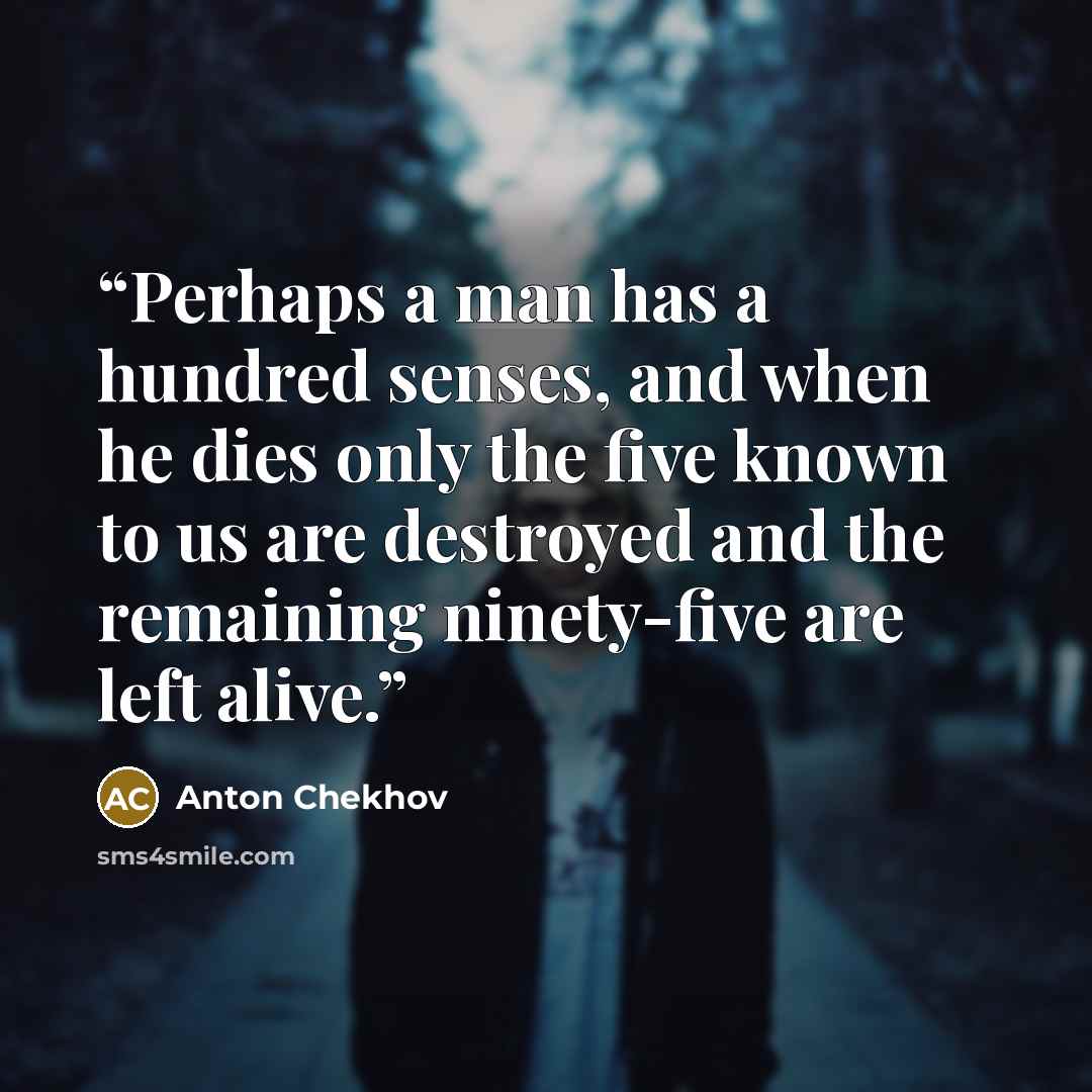 “Perhaps a man has a hundred senses, and when he dies only the five known to us are destroyed and the remaining ninety-five are left alive.” quote by Anton Chekhov
