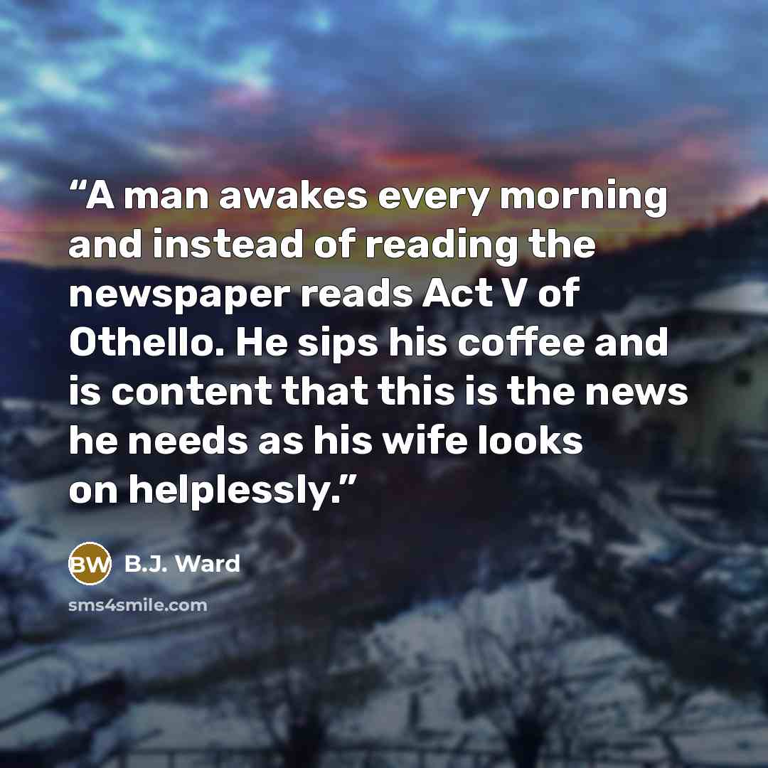 “A man awakes every morning and instead of reading the newspaper reads Act V of Othello. He sips his coffee and is content that this is the news he needs as his wife looks on helplessly.” quote by B.J. Ward