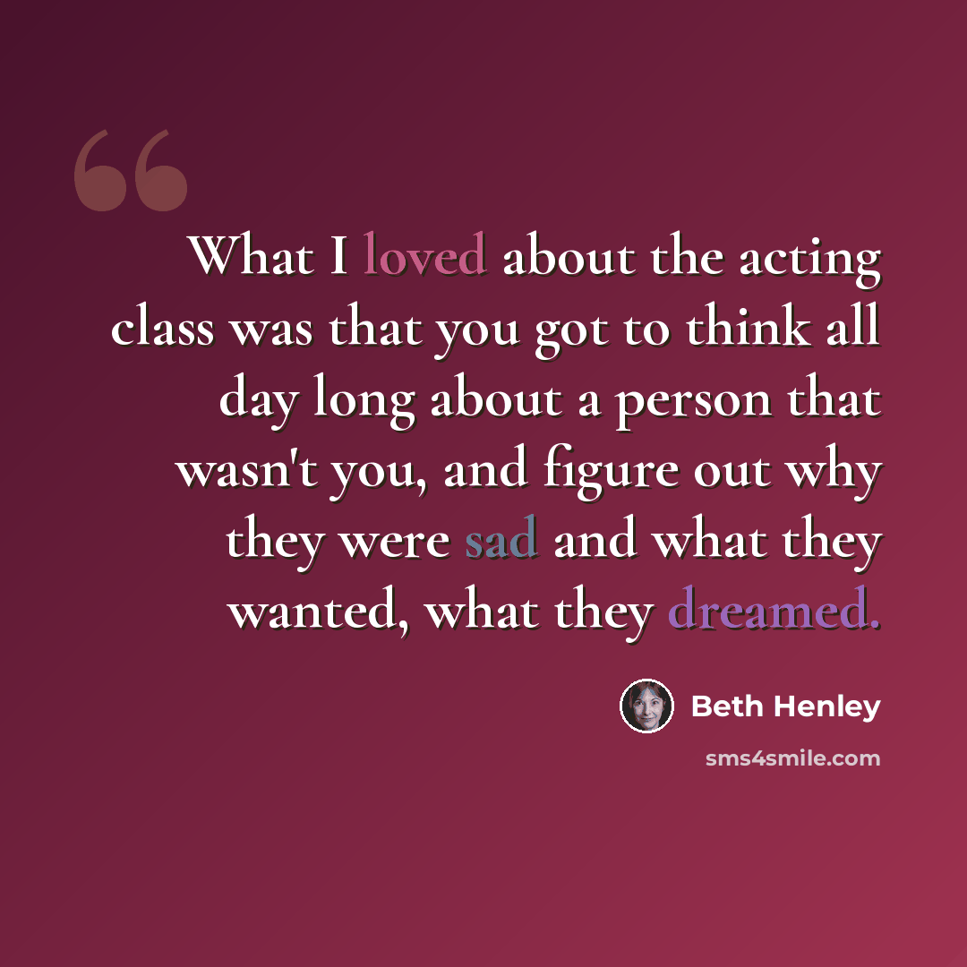 “What I loved about the acting class was that you got to think all day long about a person that wasn't you, and figure out why they were sad and what they wanted, what they dreamed.” quote by Beth Henley