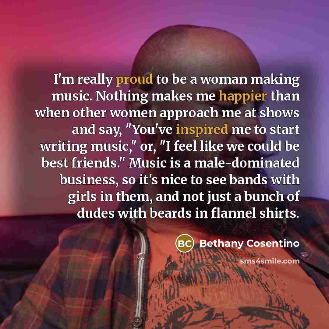 “I'm really proud to be a woman making music. Nothing makes me happier than when other women approach me at shows and say, "You've inspired me to start writing music," or, "I feel like we could be best friends." Music is a male-dominated business, so it's nice to see bands with girls in them, and…” quote by Bethany Cosentino