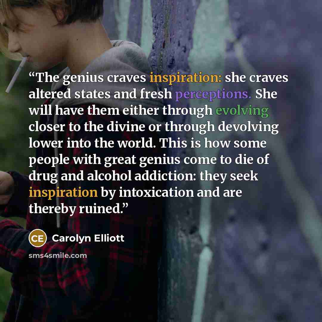 “The genius craves inspiration: she craves altered states and fresh perceptions. She will have them either through evolving closer to the divine or through devolving lower into the world. This is how some people with great genius come to die of drug and alcohol addiction: they seek inspiration by…” quote by Carolyn Elliott