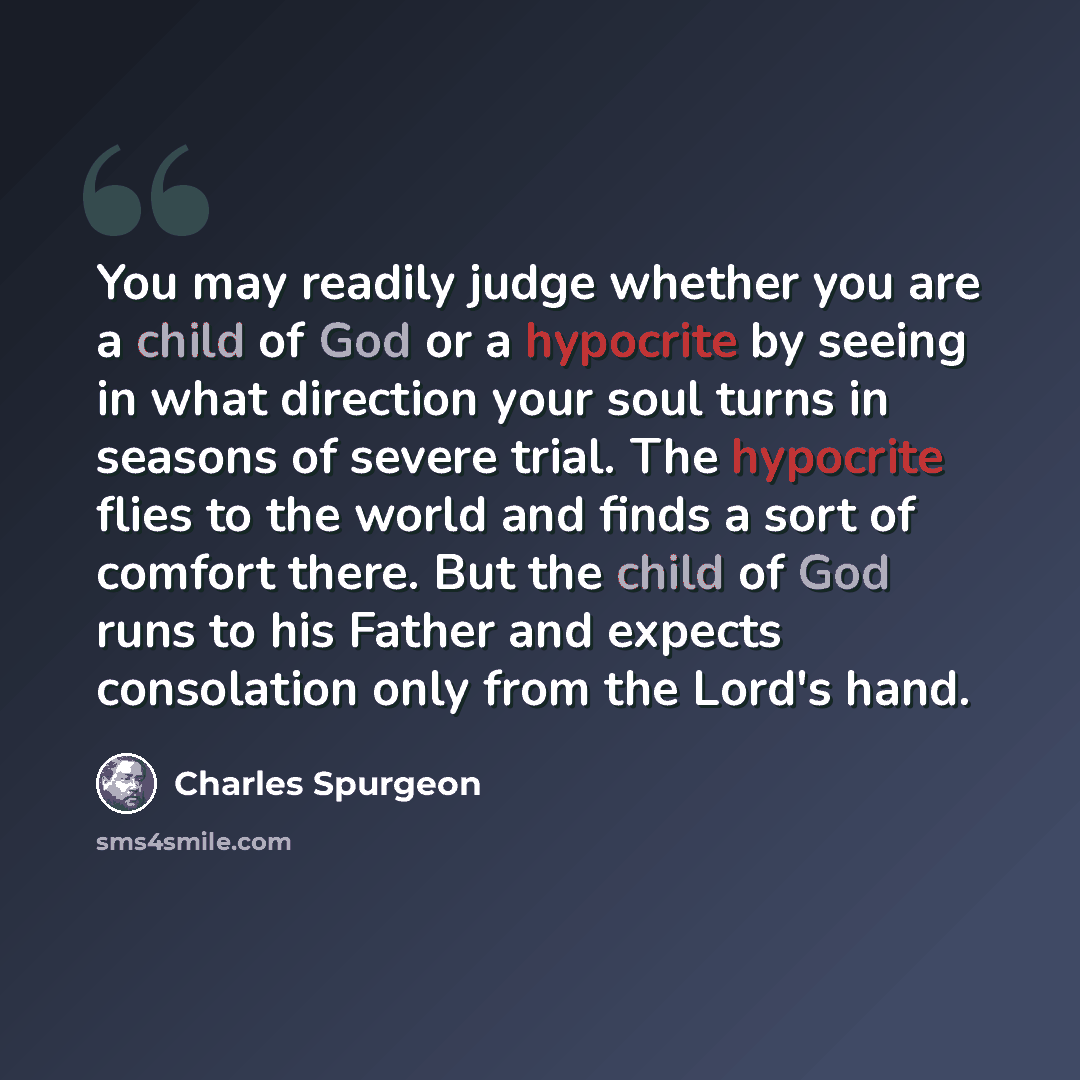“You may readily judge whether you are a child of God or a hypocrite by seeing in what direction your soul turns in seasons of severe trial. The hypocrite flies to the world and finds a sort of comfort there. But the child of God runs to his Father and expects consolation only from the Lord's hand.” quote by Charles Spurgeon