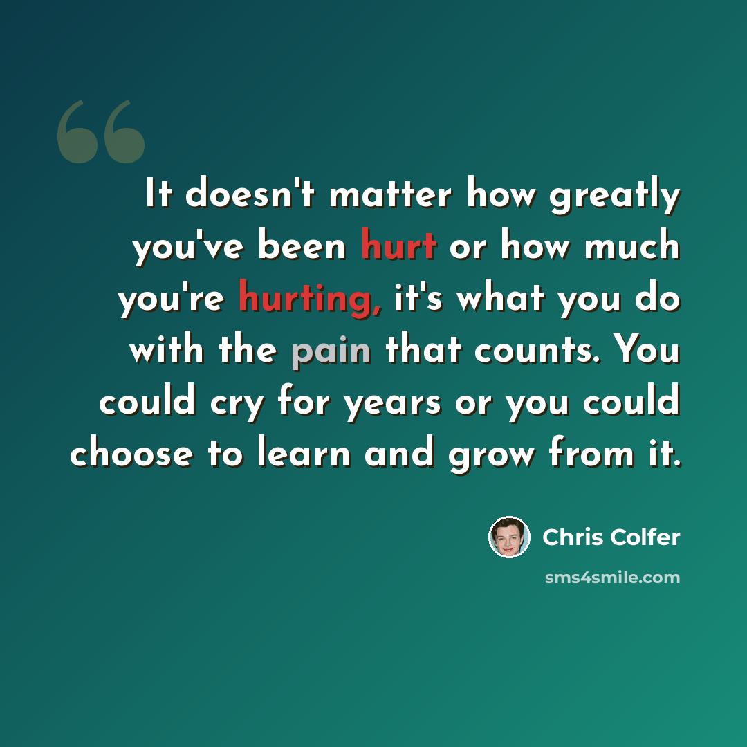 “It doesn't matter how greatly you've been hurt or how much you're hurting, it's what you do with the pain that counts. You could cry for years or you could choose to learn and grow from it.” quote by Chris Colfer