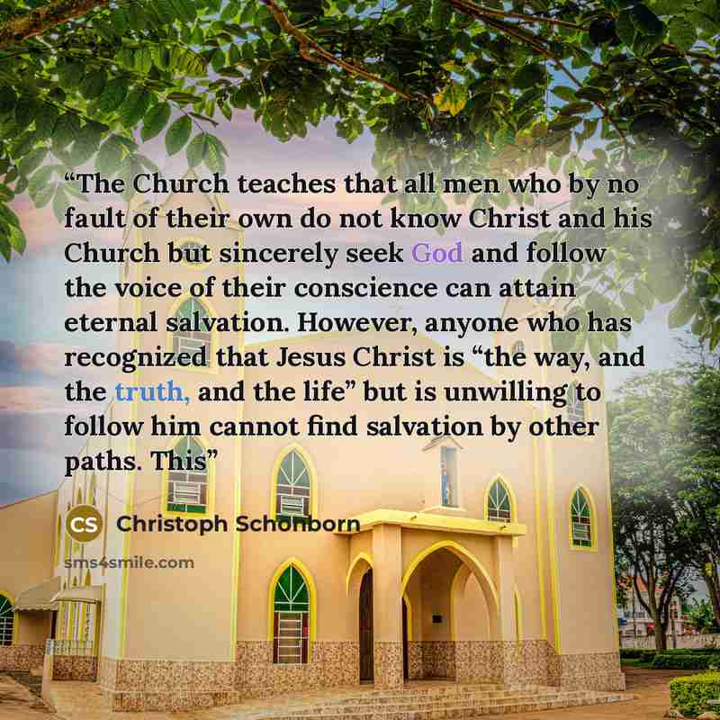 “The Church teaches that all men who by no fault of their own do not know Christ and his Church but sincerely seek God and follow the voice of their conscience can attain eternal salvation. However, anyone who has recognized that Jesus Christ is “the way, and the truth, and the life” but is…” quote by Christoph Schönborn