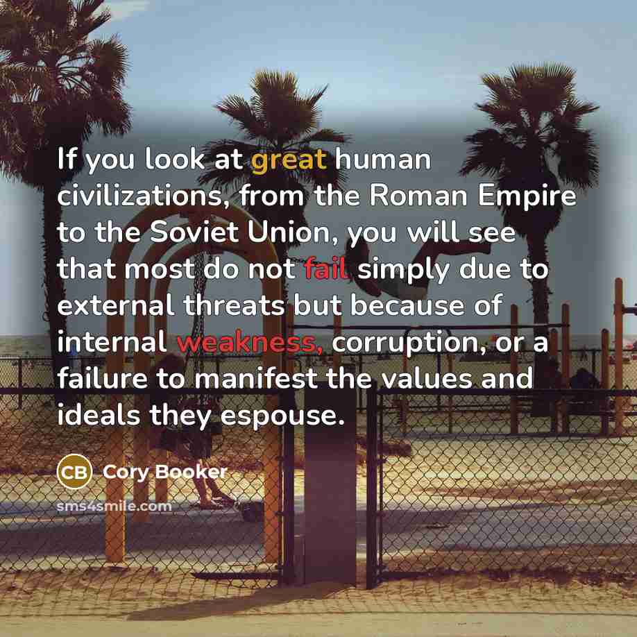 “If you look at great human civilizations, from the Roman Empire to the Soviet Union, you will see that most do not fail simply due to external threats but because of internal weakness, corruption, or a failure to manifest the values and ideals they espouse.” quote by Cory Booker