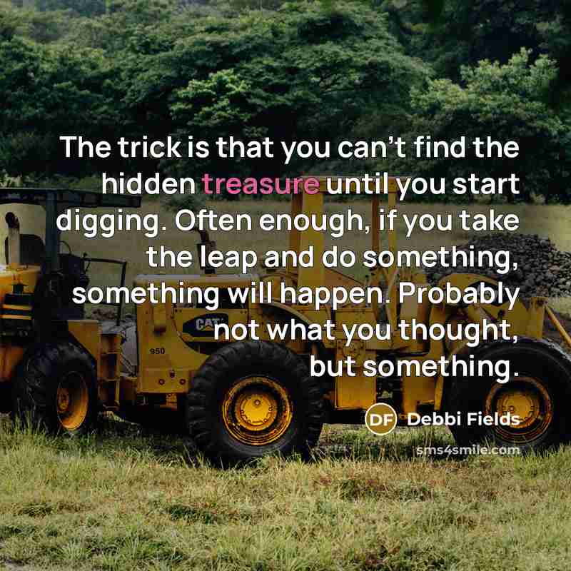 “The trick is that you can't find the hidden treasure until you start digging. Often enough, if you take the leap and do something, something will happen. Probably not what you thought, but something.” quote by Debbi Fields