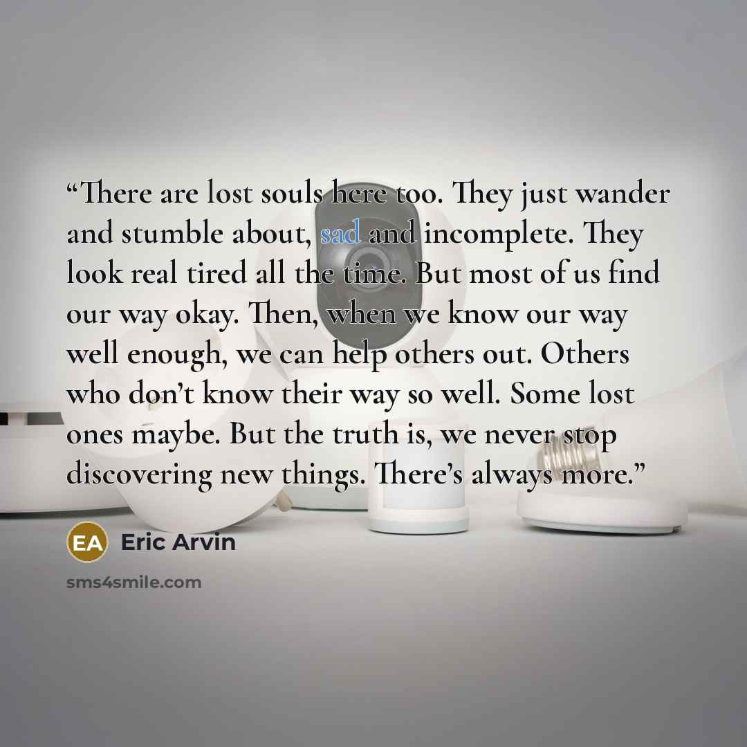 “There are lost souls here too. They just wander and stumble about, sad and incomplete. They look real tired all the time. But most of us find our way okay. Then, when we know our way well enough, we can help others out. Others who don’t know their way so well. Some lost ones maybe. But the truth…” quote by Eric Arvin