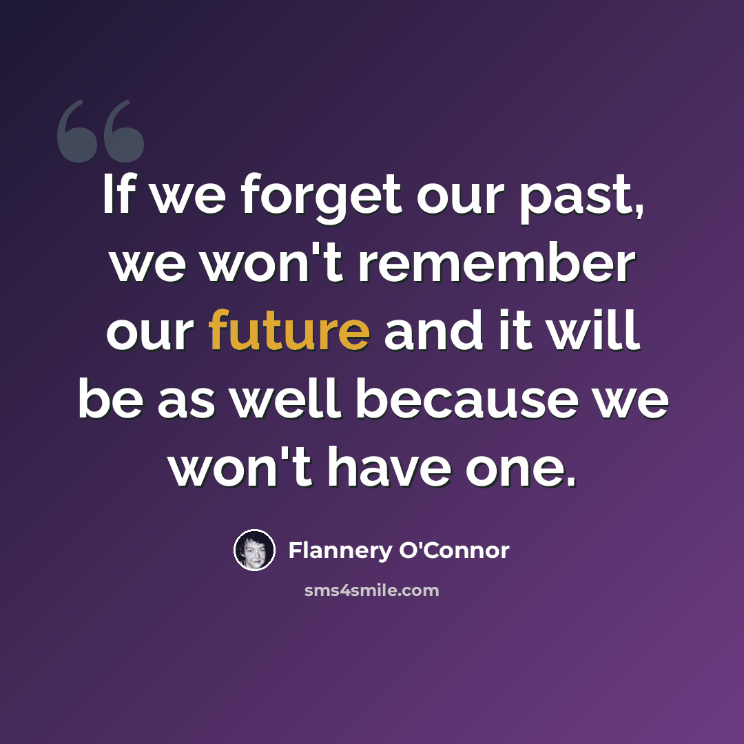 “If we forget our past, we won't remember our future and it will be as well because we won't have one.” quote by Flannery O'Connor