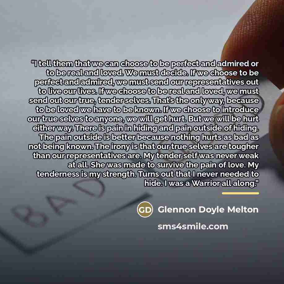“I tell them that we can choose to be perfect and admired or to be real and loved. We must decide. If we choose to be perfect and admired, we must send our representatives out to live our lives. If we choose to be real and loved, we must send out our true, tender selves. That’s the only way…” quote by Glennon Doyle Melton