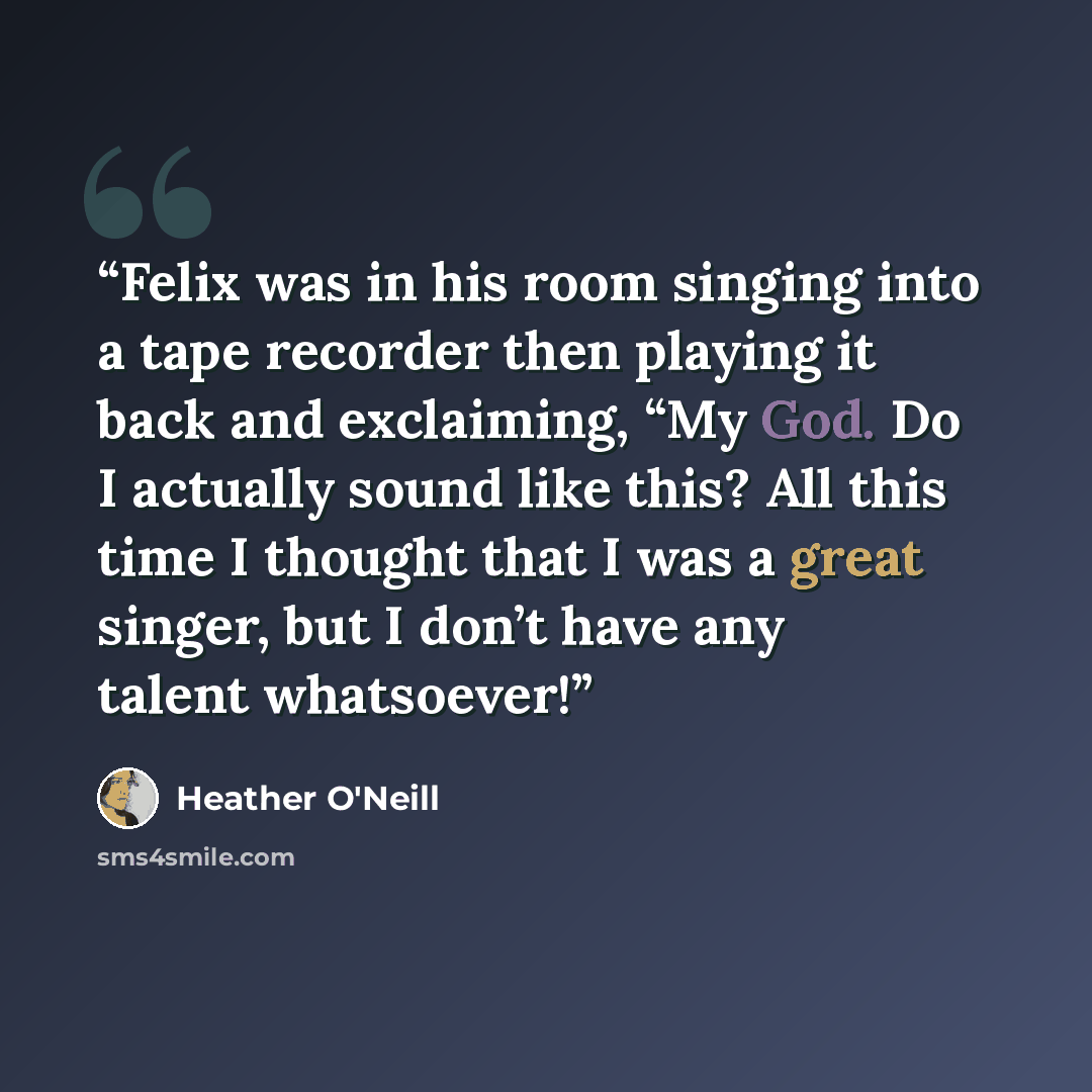“Felix was in his room singing into a tape recorder then playing it back and exclaiming, “My God. Do I actually sound like this? All this time I thought that I was a great singer, but I don’t have any talent whatsoever!” quote by Heather O'Neill