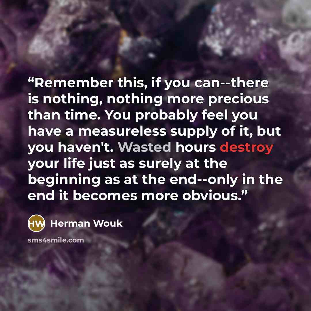 “Remember this, if you can--there is nothing, nothing more precious than time. You probably feel you have a measureless supply of it, but you haven't. Wasted hours destroy your life just as surely at the beginning as at the end--only in the end it becomes more obvious.” quote by Herman Wouk