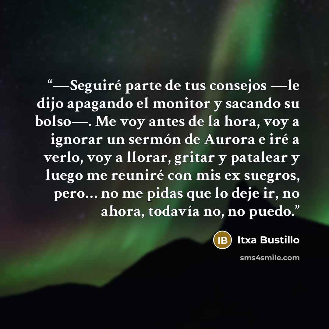 “—Seguiré parte de tus consejos —le dijo apagando el monitor y sacando su bolso—. Me voy antes de la hora, voy a ignorar un sermón de Aurora e iré a verlo, voy a llorar, gritar y patalear y luego me reuniré con mis ex suegros, pero… no me pidas que lo deje ir, no ahora, todavía no, no puedo.” quote by Itxa Bustillo