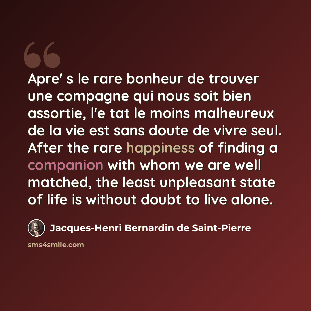 “Apre' s le rare bonheur de trouver une compagne qui nous soit bien assortie, l'e tat le moins malheureux de la vie est sans doute de vivre seul. After the rare happiness of finding a companion with whom we are well matched, the least unpleasant state of life is without doubt to live alone.” quote by Jacques-Henri Bernardin de Saint-Pierre
