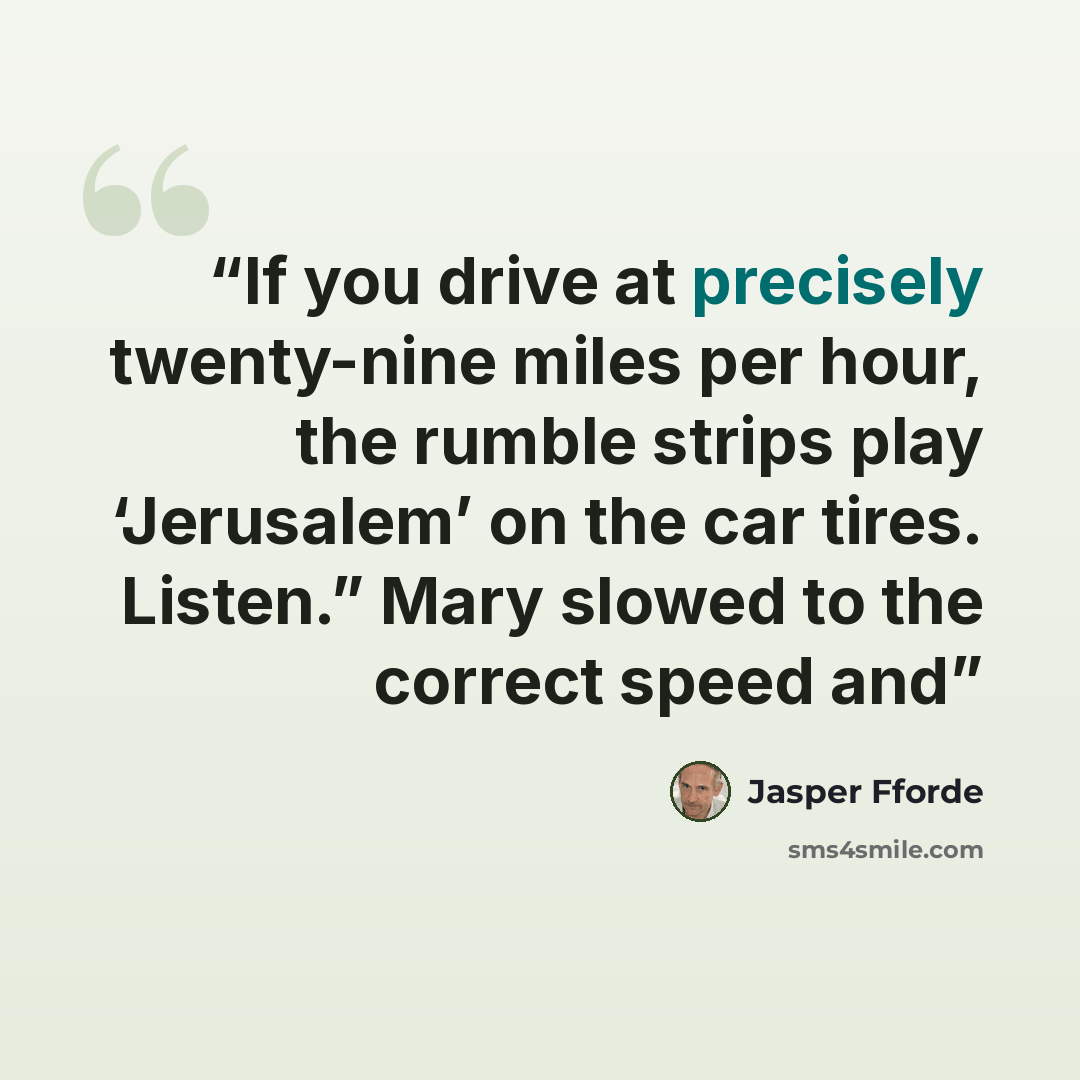 “If you drive at precisely twenty-nine miles per hour, the rumble strips play ‘Jerusalem’ on the car tires. Listen.” Mary slowed to the correct speed and” quote by Jasper Fforde