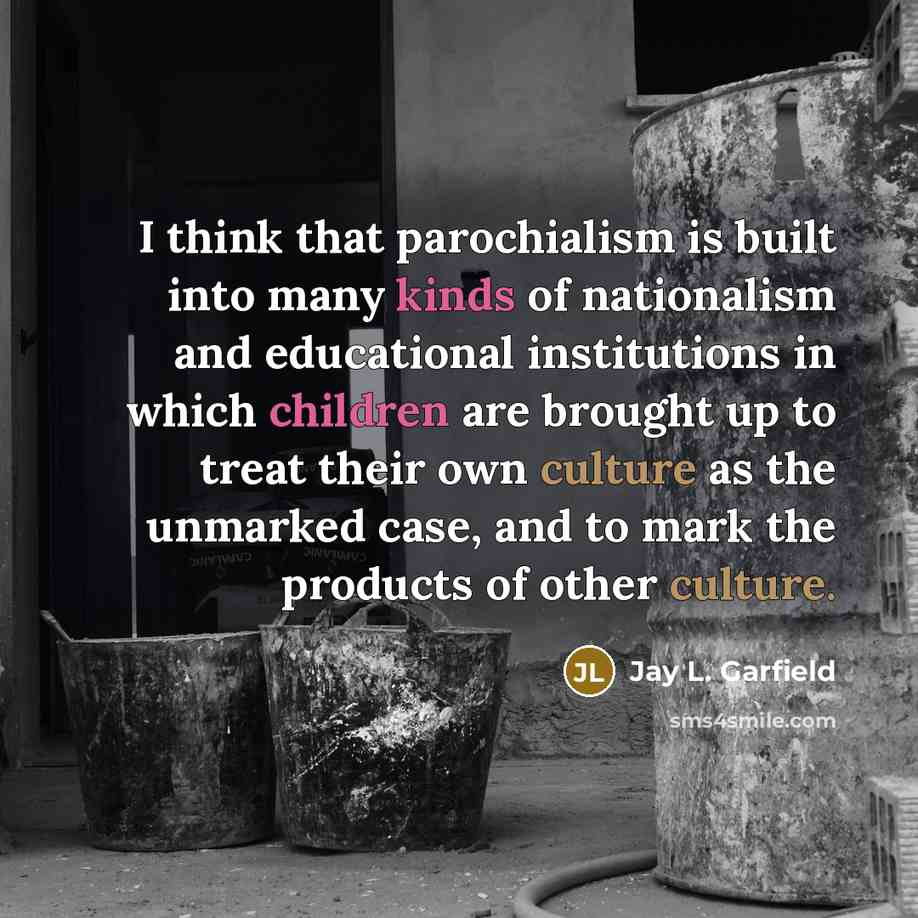 “I think that parochialism is built into many kinds of nationalism and educational institutions in which children are brought up to treat their own culture as the unmarked case, and to mark the products of other culture.” quote by Jay L. Garfield