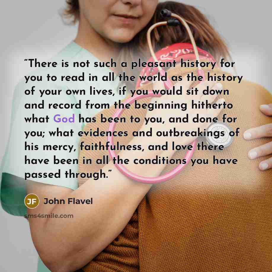 “There is not such a pleasant history for you to read in all the world as the history of your own lives, if you would sit down and record from the beginning hitherto what God has been to you, and done for you; what evidences and outbreakings of his mercy, faithfulness, and love there have been in…” quote by John Flavel