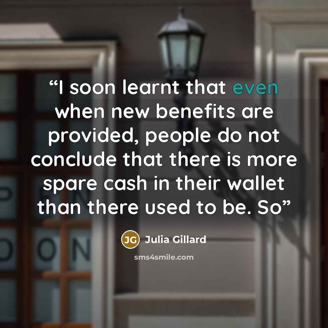 “I soon learnt that even when new benefits are provided, people do not conclude that there is more spare cash in their wallet than there used to be. So” quote by Julia Gillard