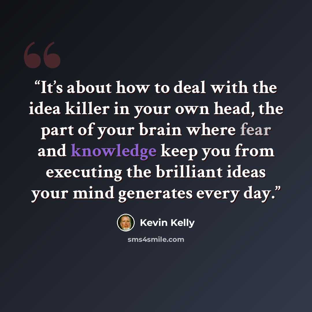 “It’s about how to deal with the idea killer in your own head, the part of your brain where fear and knowledge keep you from executing the brilliant ideas your mind generates every day.” quote by Kevin Kelly