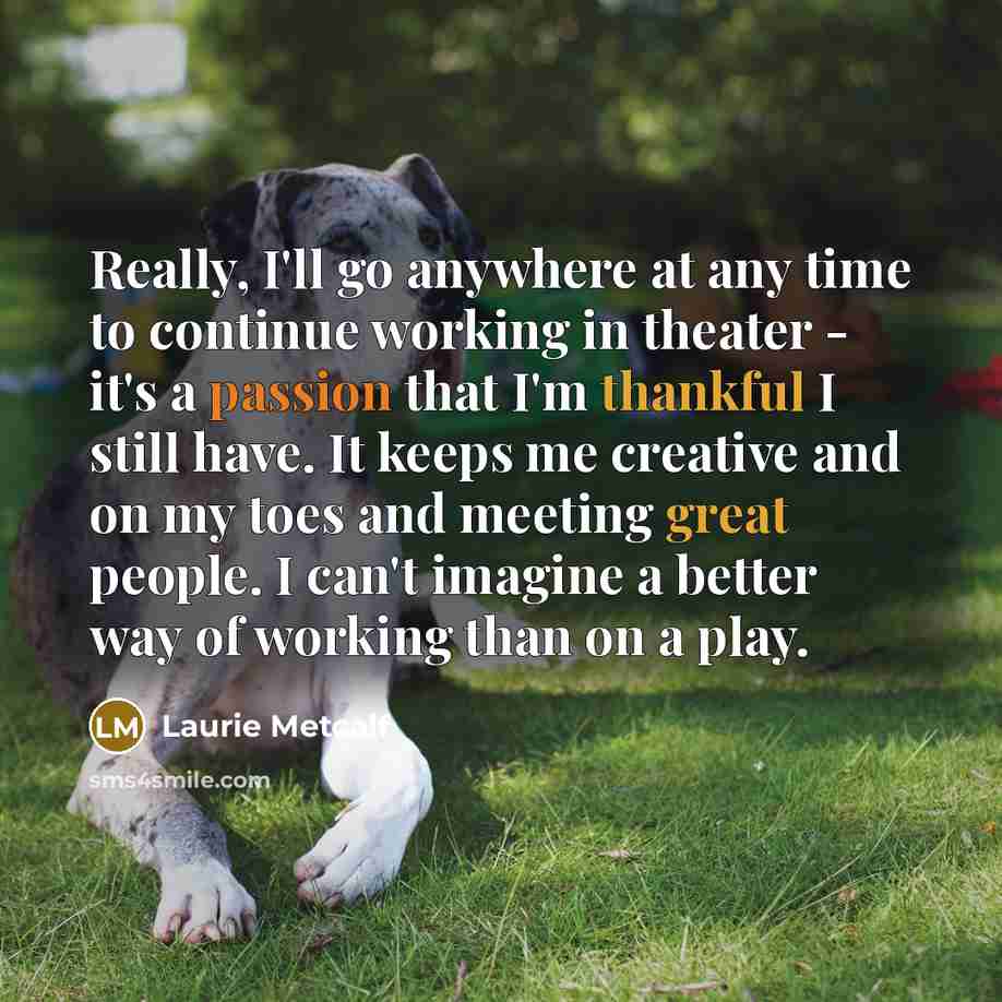 “Really, I'll go anywhere at any time to continue working in theater - it's a passion that I'm thankful I still have. It keeps me creative and on my toes and meeting great people. I can't imagine a better way of working than on a play.” quote by Laurie Metcalf
