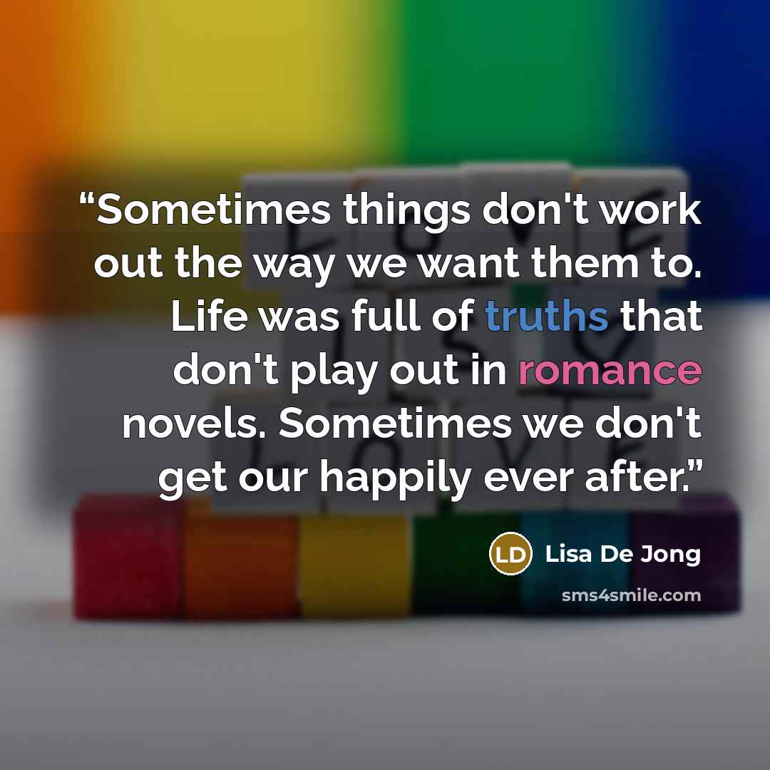 “Sometimes things don't work out the way we want them to. Life was full of truths that don't play out in romance novels. Sometimes we don't get our happily ever after.” quote by Lisa De Jong