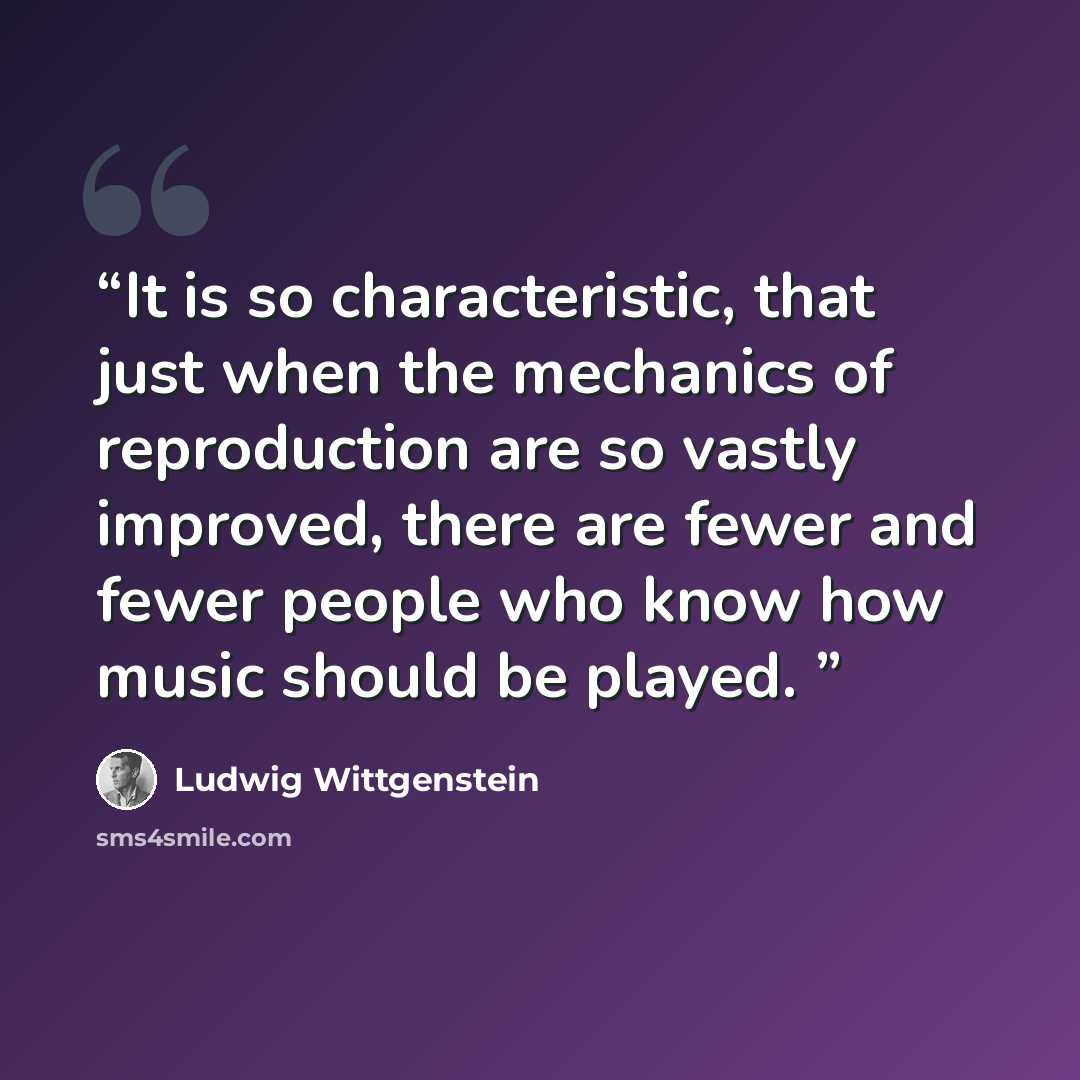 “It is so characteristic, that just when the mechanics of reproduction are so vastly improved, there are fewer and fewer people who know how music should be played.” quote by Ludwig Wittgenstein