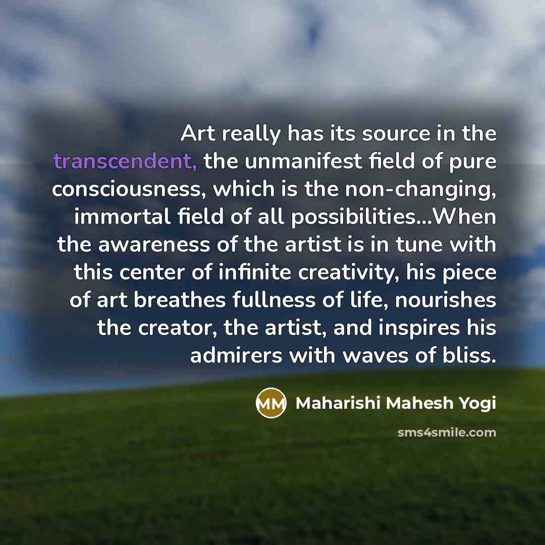 “Art really has its source in the transcendent, the unmanifest field of pure consciousness, which is the non-changing, immortal field of all possibilities...When the awareness of the artist is in tune with this center of infinite creativity, his piece of art breathes fullness of life, nourishes the…” quote by Maharishi Mahesh Yogi
