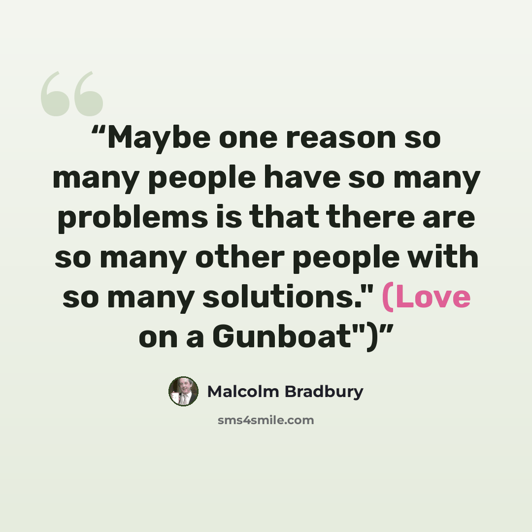 “Maybe one reason so many people have so many problems is that there are so many other people with so many solutions." (Love on a Gunboat")” quote by Malcolm Bradbury