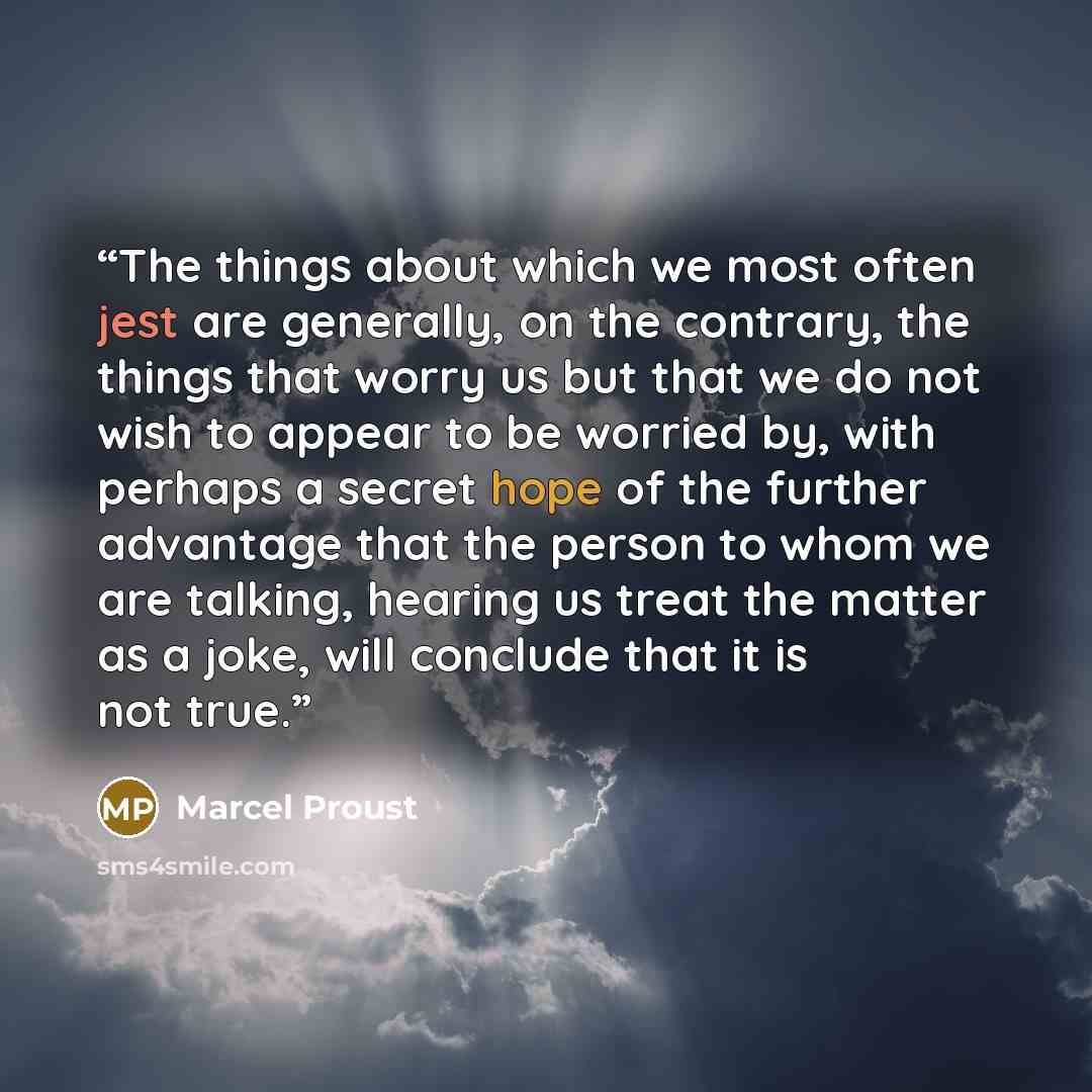 “The things about which we most often jest are generally, on the contrary, the things that worry us but that we do not wish to appear to be worried by, with perhaps a secret hope of the further advantage that the person to whom we are talking, hearing us treat the matter as a joke, will conclude…” quote by Marcel Proust