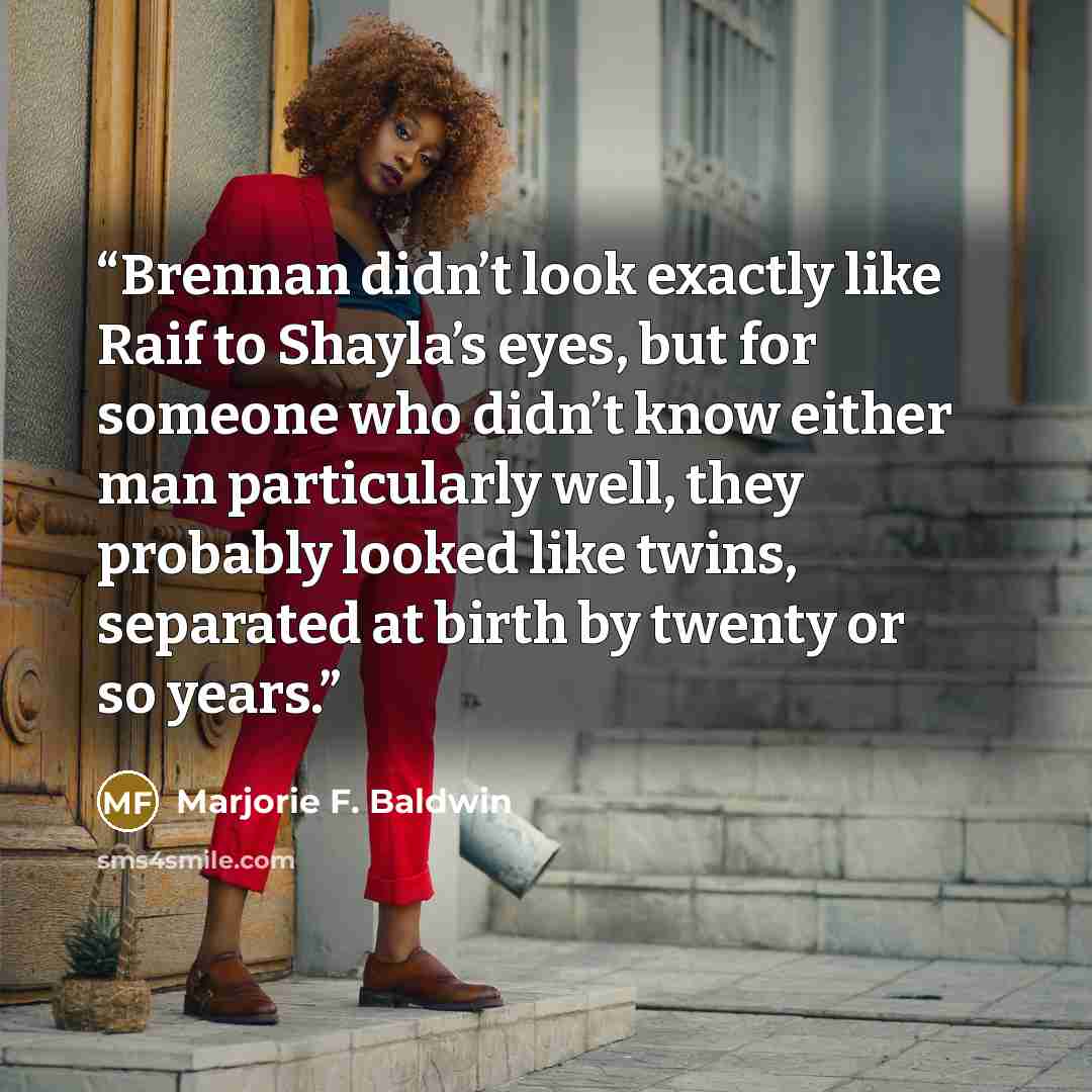 “Brennan didn’t look exactly like Raif to Shayla’s eyes, but for someone who didn’t know either man particularly well, they probably looked like twins, separated at birth by twenty or so years.” quote by Marjorie F. Baldwin