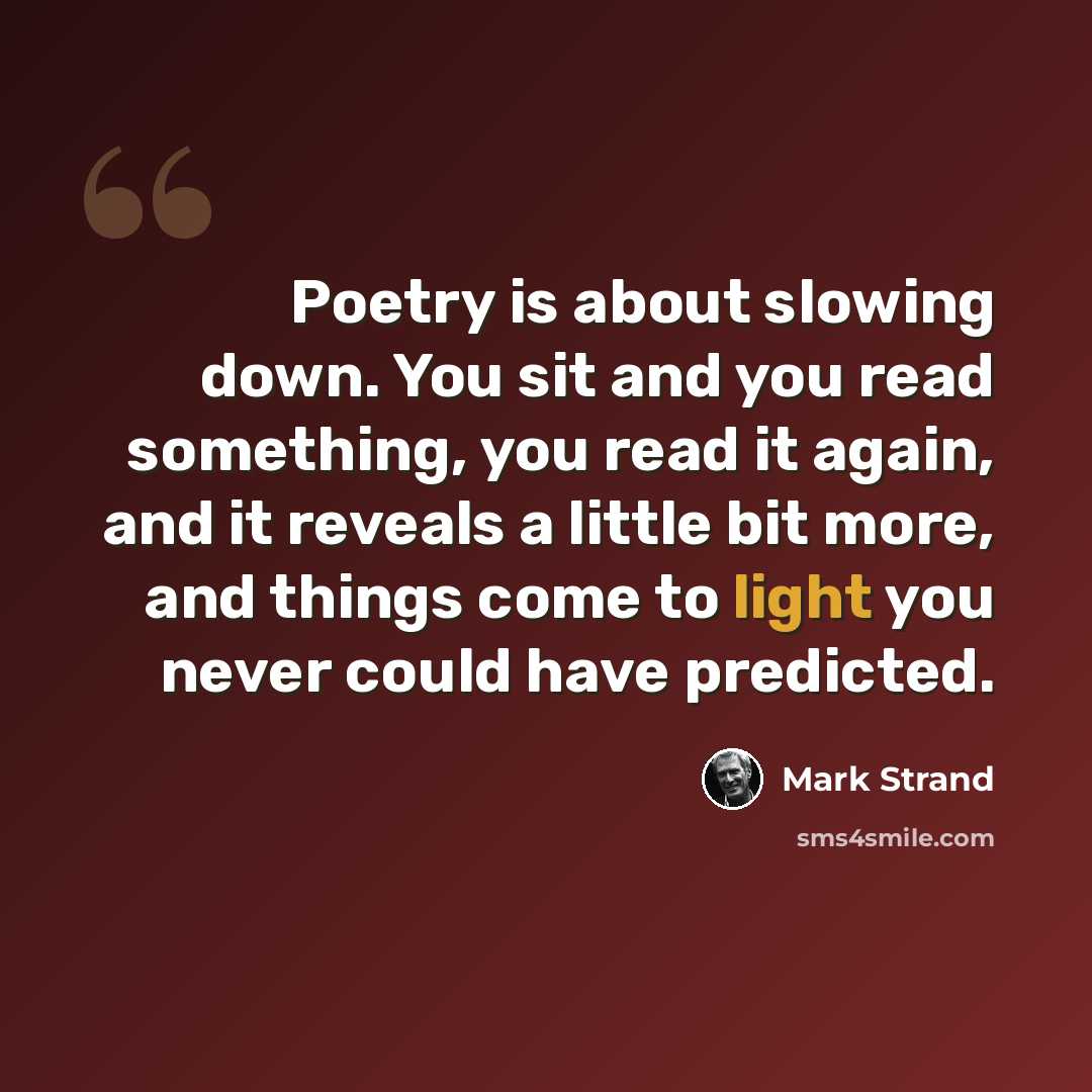 “Poetry is about slowing down. You sit and you read something, you read it again, and it reveals a little bit more, and things come to light you never could have predicted.” quote by Mark Strand