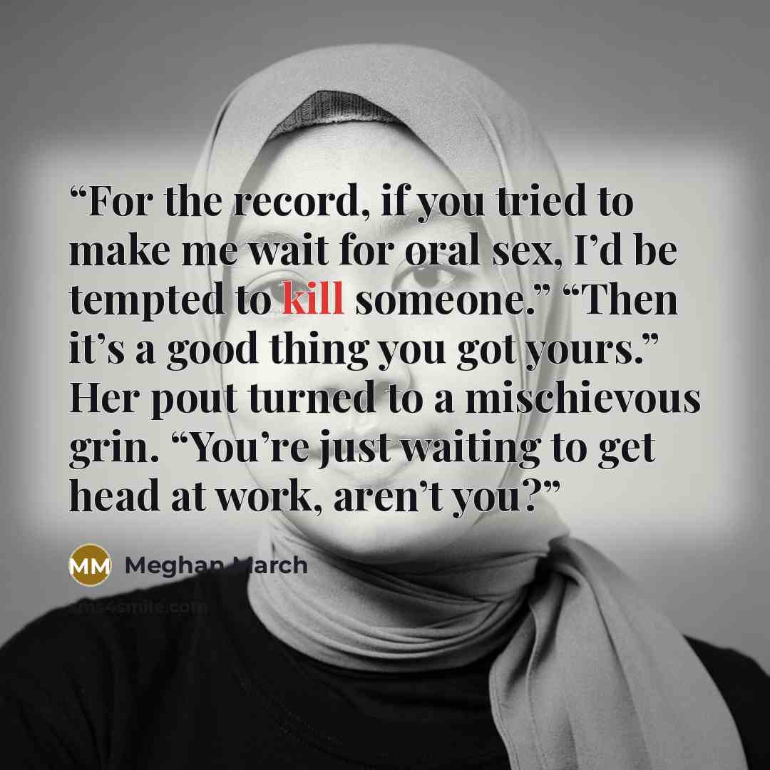 “For the record, if you tried to make me wait for oral sex, I’d be tempted to kill someone.” “Then it’s a good thing you got yours.” Her pout turned to a mischievous grin. “You’re just waiting to get head at work, aren’t you?” quote by Meghan March