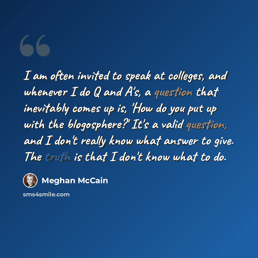 “I am often invited to speak at colleges, and whenever I do Q and A's, a question that inevitably comes up is, 'How do you put up with the blogosphere?' It's a valid question, and I don't really know what answer to give. The truth is that I don't know what to do.” quote by Meghan McCain