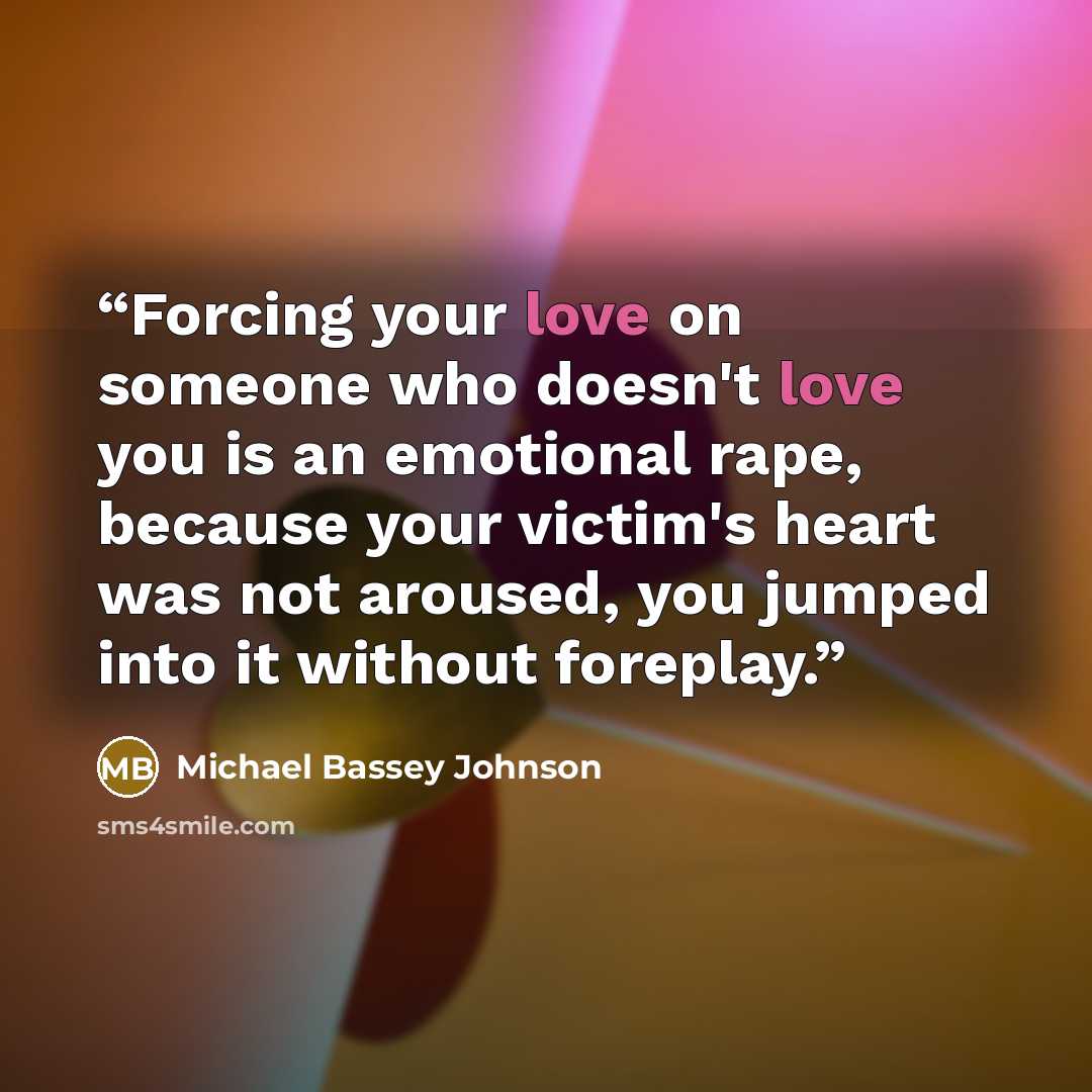 “Forcing your love on someone who doesn't love you is an emotional rape, because your victim's heart was not aroused, you jumped into it without foreplay.” quote by Michael Bassey Johnson