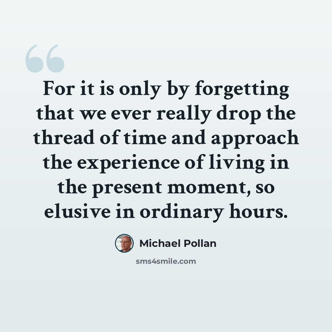 “For it is only by forgetting that we ever really drop the thread of time and approach the experience of living in the present moment, so elusive in ordinary hours.” quote by Michael Pollan
