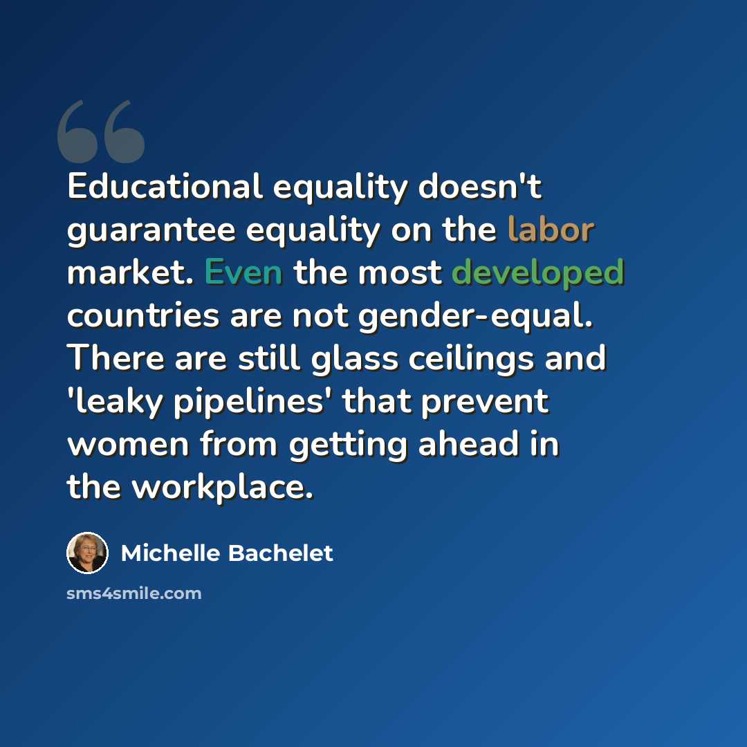 “Educational equality doesn't guarantee equality on the labor market. Even the most developed countries are not gender-equal. There are still glass ceilings and 'leaky pipelines' that prevent women from getting ahead in the workplace.” quote by Michelle Bachelet