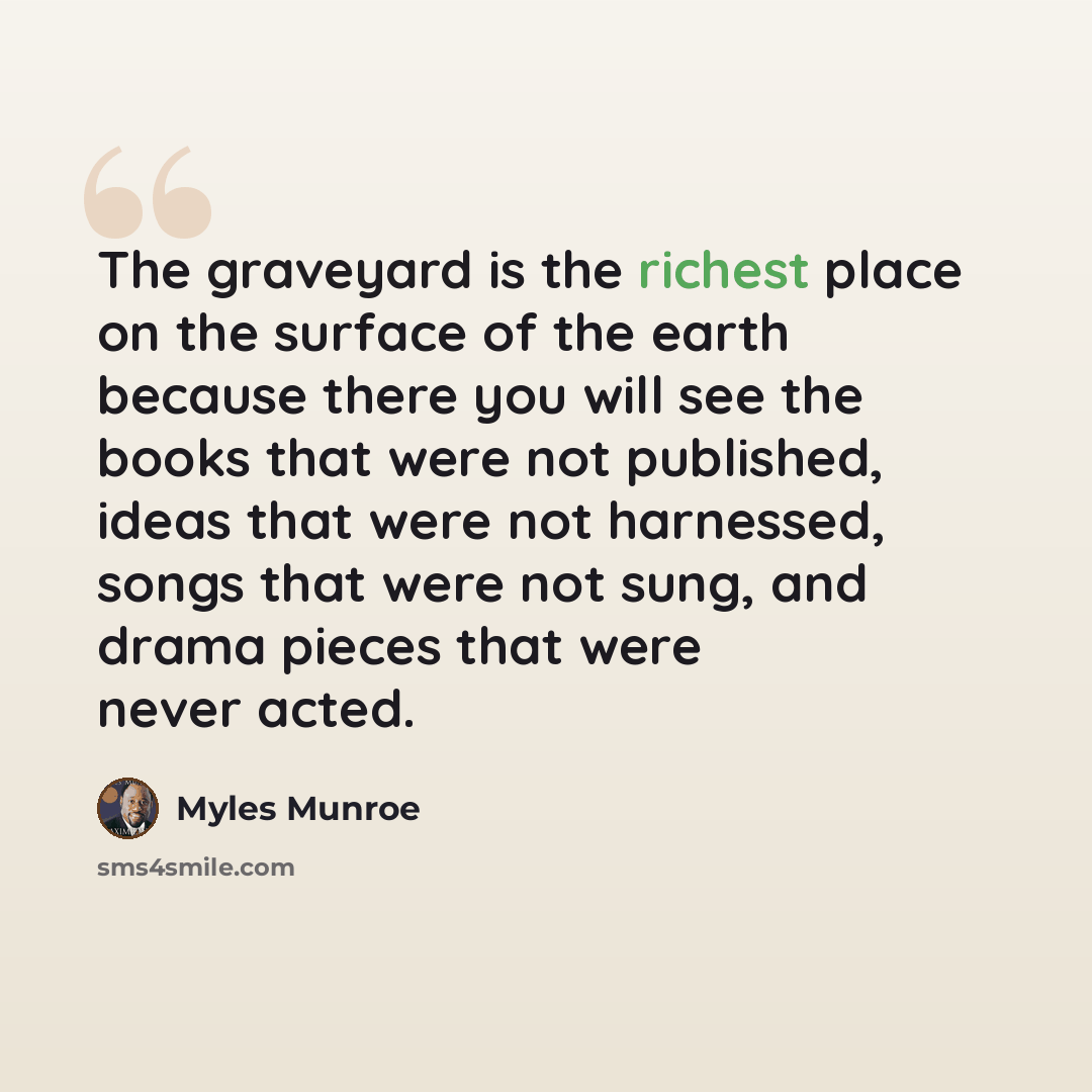 “The graveyard is the richest place on the surface of the earth because there you will see the books that were not published, ideas that were not harnessed, songs that were not sung, and drama pieces that were never acted.” quote by Myles Munroe