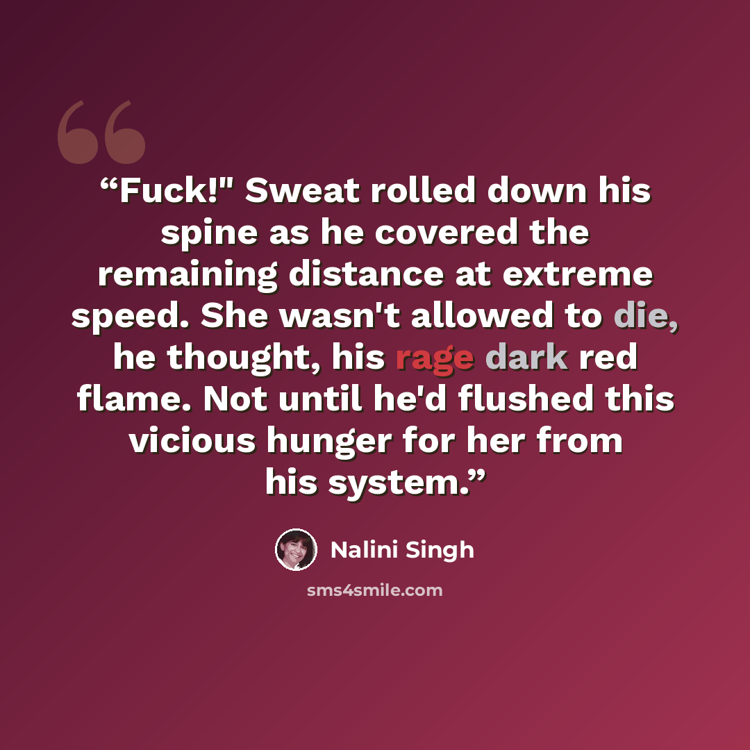 “Fuck!" Sweat rolled down his spine as he covered the remaining distance at extreme speed. She wasn't allowed to die, he thought, his rage dark red flame. Not until he'd flushed this vicious hunger for her from his system.” quote by Nalini Singh
