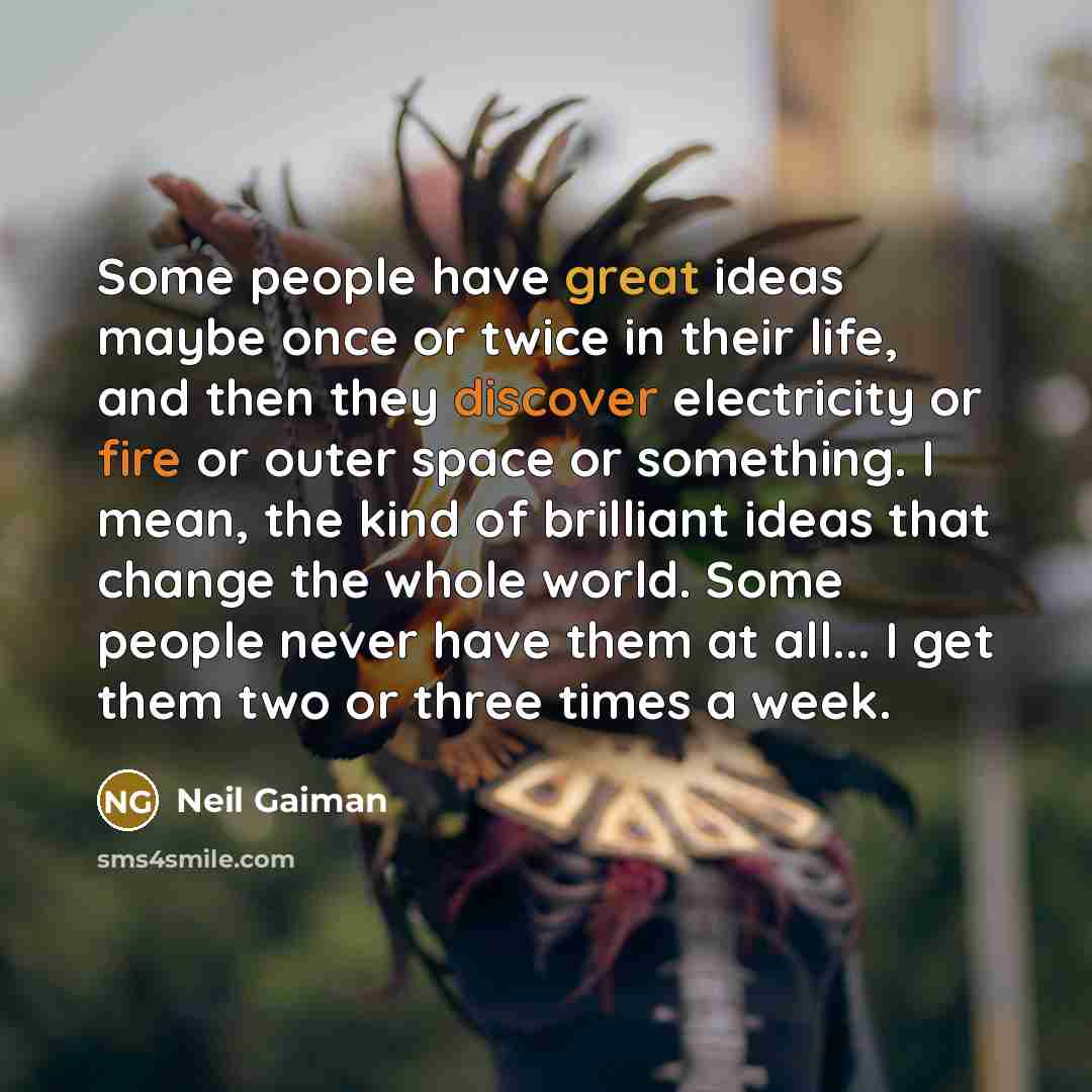 “Some people have great ideas maybe once or twice in their life, and then they discover electricity or fire or outer space or something. I mean, the kind of brilliant ideas that change the whole world. Some people never have them at all... I get them two or three times a week.” quote by Neil Gaiman