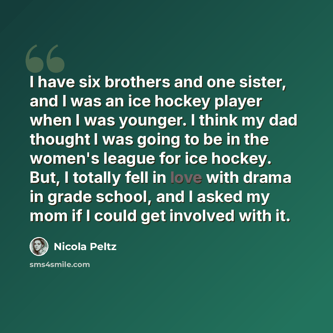 “I have six brothers and one sister, and I was an ice hockey player when I was younger. I think my dad thought I was going to be in the women's league for ice hockey. But, I totally fell in love with drama in grade school, and I asked my mom if I could get involved with it.” quote by Nicola Peltz
