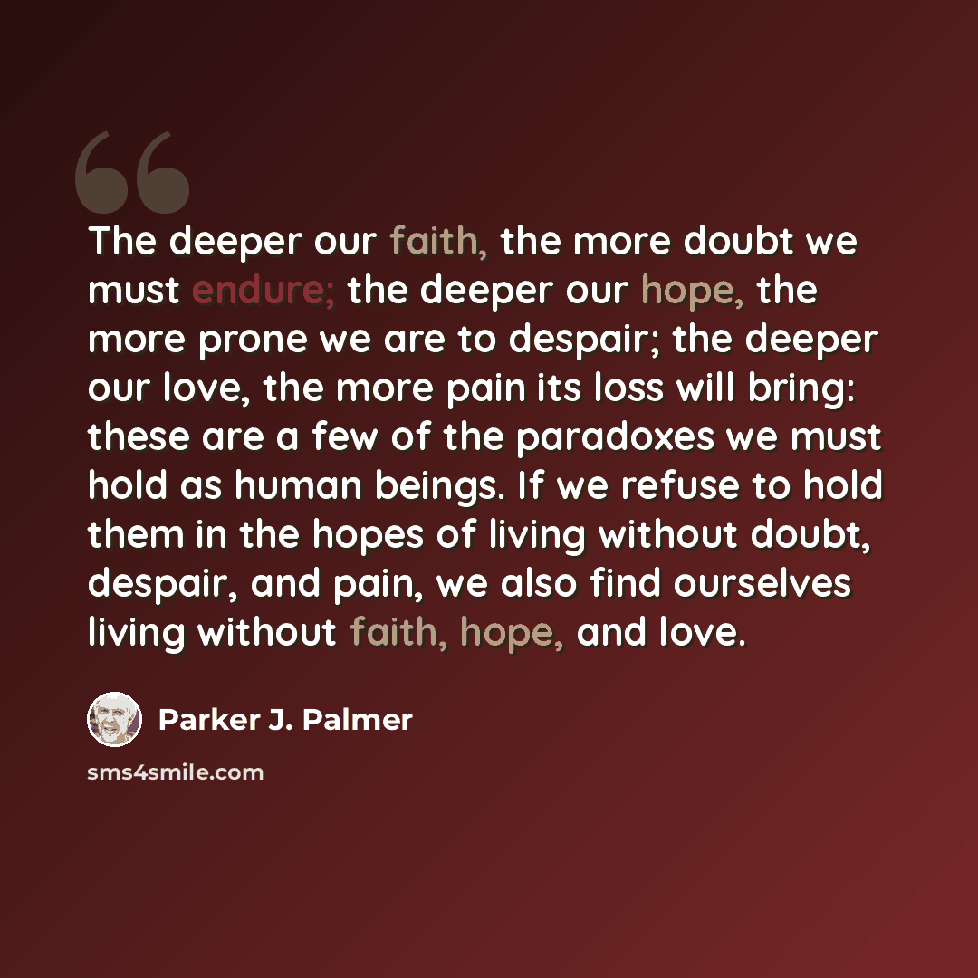 “The deeper our faith, the more doubt we must endure; the deeper our hope, the more prone we are to despair; the deeper our love, the more pain its loss will bring: these are a few of the paradoxes we must hold as human beings. If we refuse to hold them in the hopes of living without doubt…” quote by Parker J. Palmer