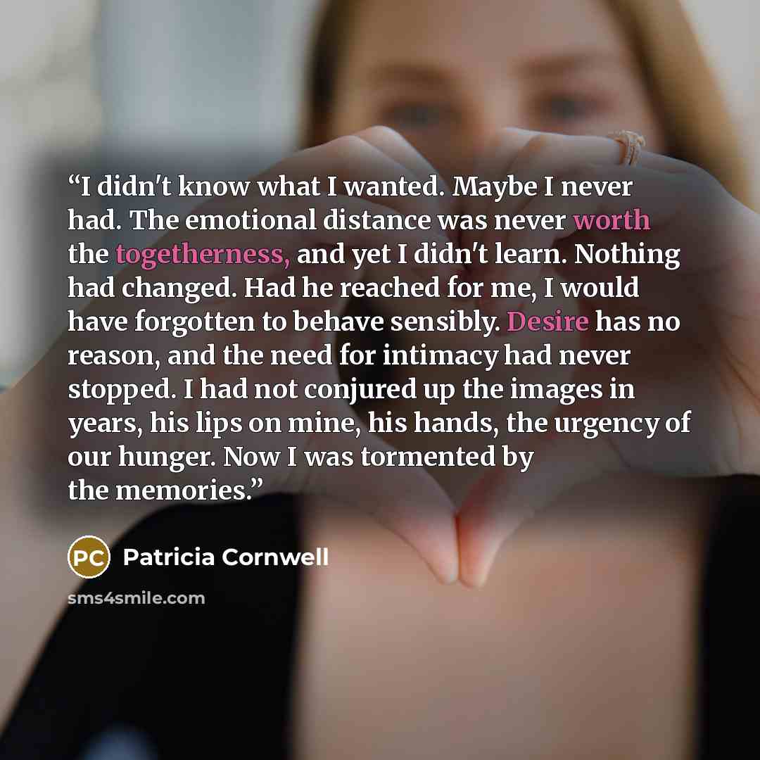 “I didn't know what I wanted. Maybe I never had. The emotional distance was never worth the togetherness, and yet I didn't learn. Nothing had changed. Had he reached for me, I would have forgotten to behave sensibly. Desire has no reason, and the need for intimacy had never stopped. I had not…” quote by Patricia Cornwell