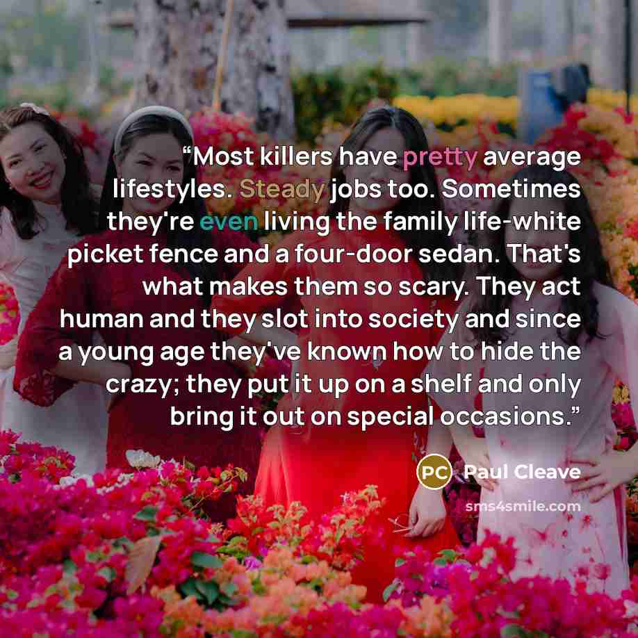 “Most killers have pretty average lifestyles. Steady jobs too. Sometimes they're even living the family life-white picket fence and a four-door sedan. That's what makes them so scary. They act human and they slot into society and since a young age they've known how to hide the crazy; they put it up…” quote by Paul Cleave