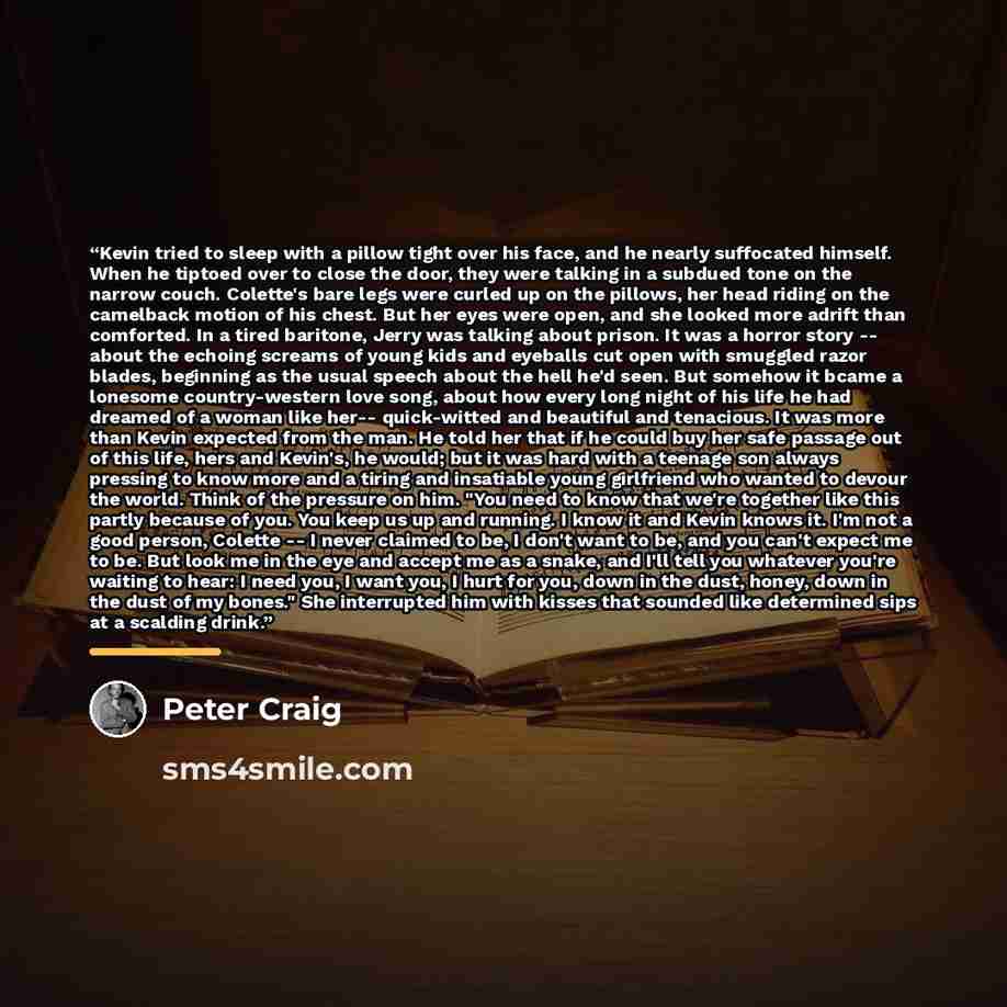 “Kevin tried to sleep with a pillow tight over his face, and he nearly suffocated himself. When he tiptoed over to close the door, they were talking in a subdued tone on the narrow couch. Colette's bare legs were curled up on the pillows, her head riding on the camelback motion of his chest. But…” quote by Peter Craig