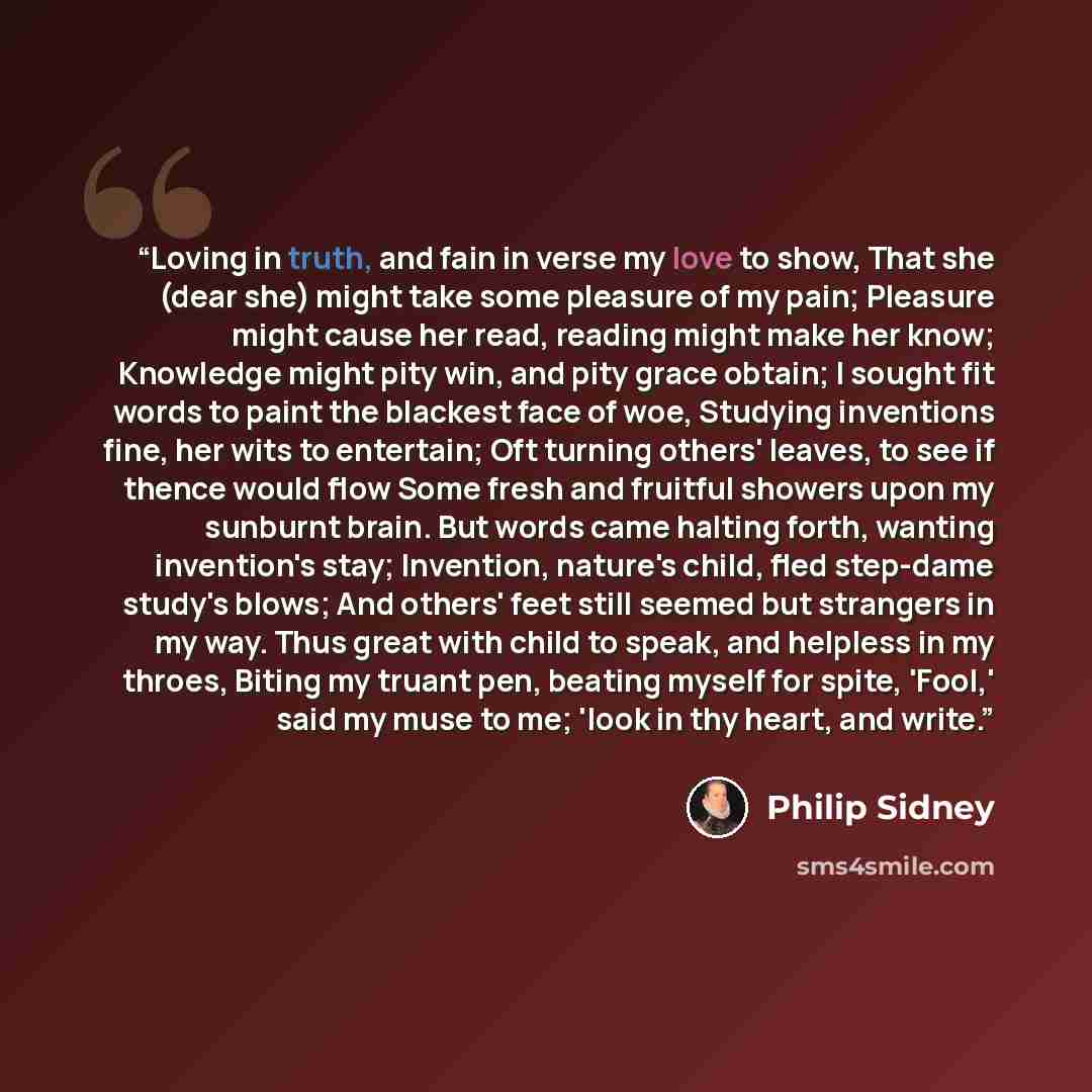 “Loving in truth, and fain in verse my love to show, That she (dear she) might take some pleasure of my pain; Pleasure might cause her read, reading might make her know; Knowledge might pity win, and pity grace obtain; I sought fit words to paint the blackest face of woe, Studying inventions fine…” quote by Philip Sidney