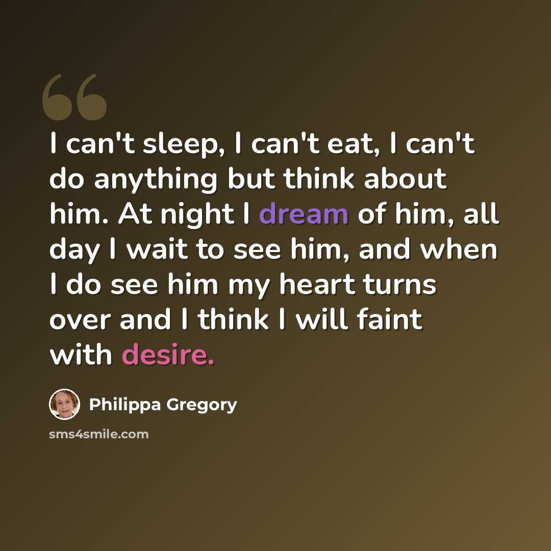 “I can't sleep, I can't eat, I can't do anything but think about him. At night I dream of him, all day I wait to see him, and when I do see him my heart turns over and I think I will faint with desire.” quote by Philippa Gregory