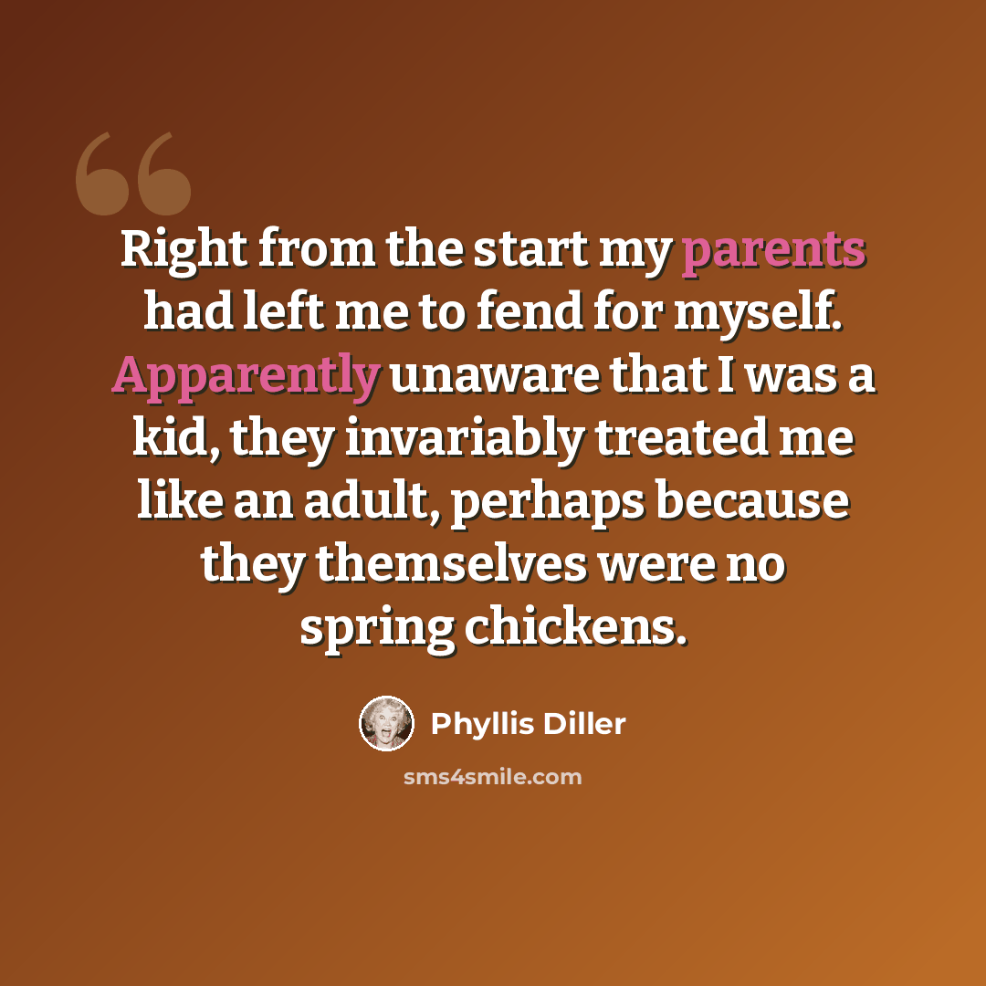 “Right from the start my parents had left me to fend for myself. Apparently unaware that I was a kid, they invariably treated me like an adult, perhaps because they themselves were no spring chickens.” quote by Phyllis Diller
