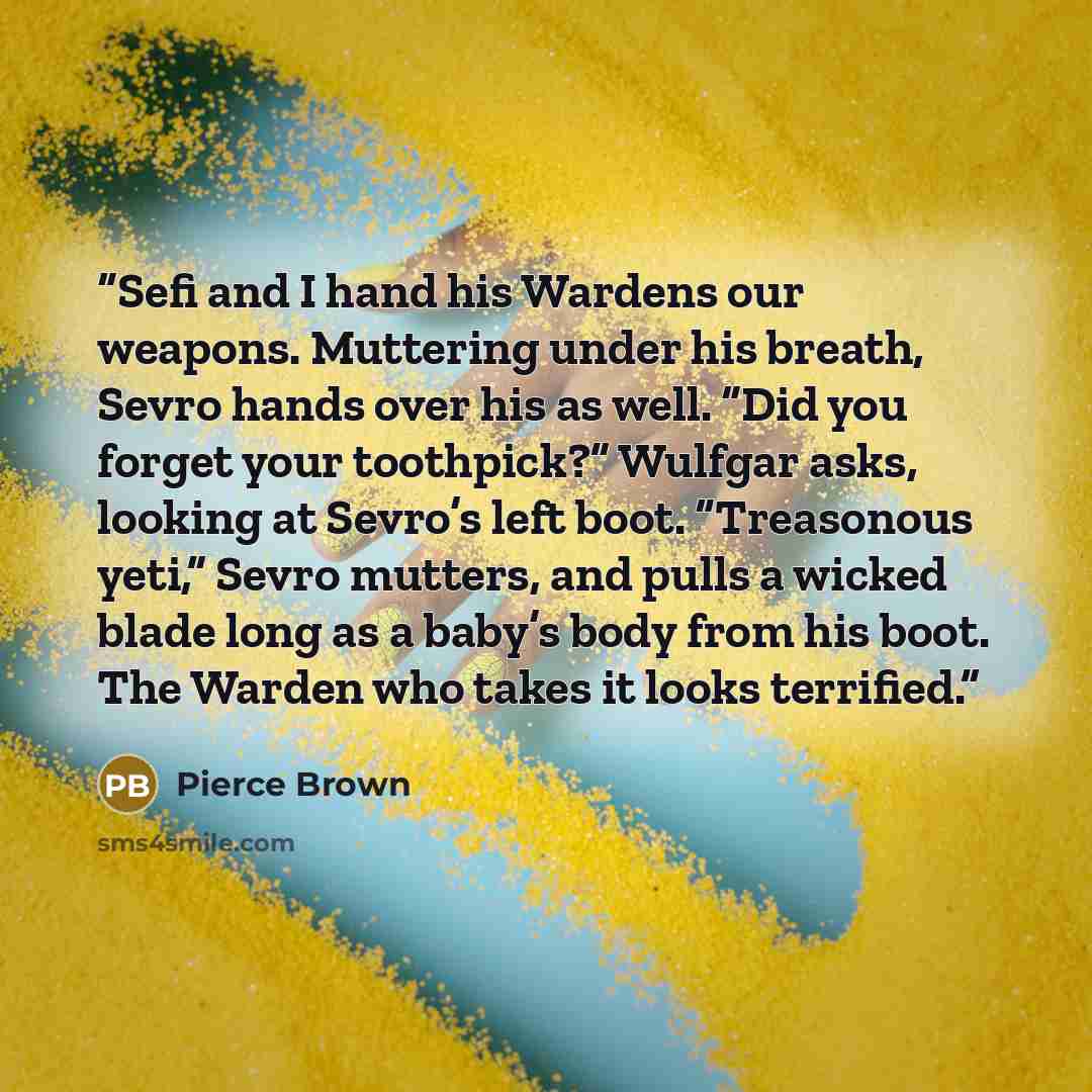 “Sefi and I hand his Wardens our weapons. Muttering under his breath, Sevro hands over his as well. “Did you forget your toothpick?” Wulfgar asks, looking at Sevro’s left boot. “Treasonous yeti,” Sevro mutters, and pulls a wicked blade long as a baby’s body from his boot. The Warden who takes it…” quote by Pierce Brown