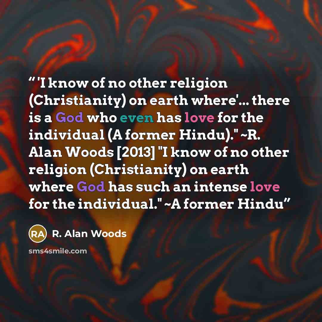 “'I know of no other religion (Christianity) on earth where'... there is a God who even has love for the individual (A former Hindu)." ~R. Alan Woods [2013] "I know of no other religion (Christianity) on earth where God has such an intense love for the individual." ~A former Hindu” quote by R. Alan Woods